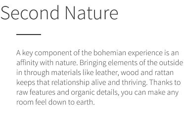 Second Nature. A key component of the bohemian experience is an affinity with nature. Bringing elements of the outside in through materials like leather, wood and rattan keeps that relationship alive and thriving. Thanks to raw features and organic details, you can make any room feel down to earth.