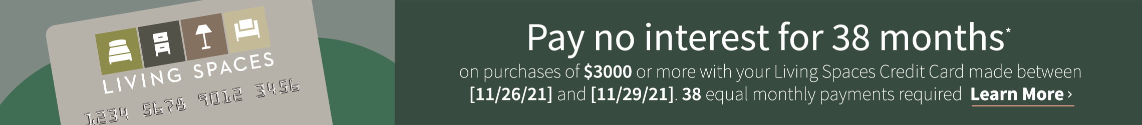 Pay no interest for 38months on purchases of $3000 or more with your Living Spaces Credit Card made between 11/26/21 and 11/29/21. 38 equal monthly payments required. Learn More
