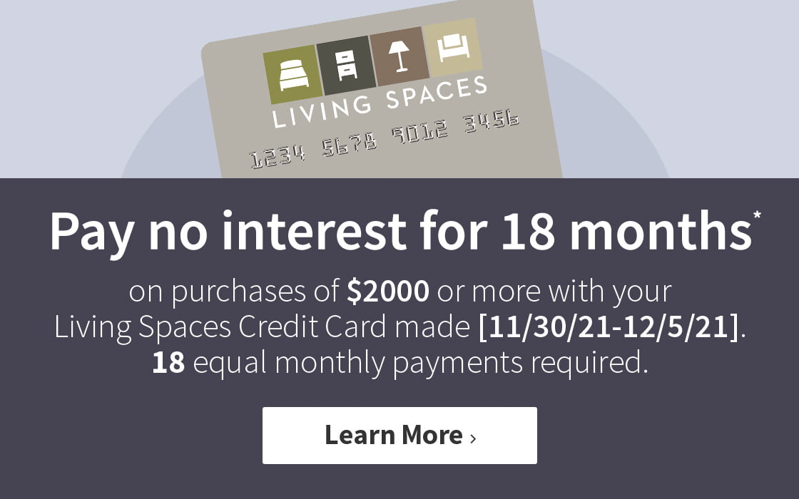 Pay no interest for 18 months on purchases of $2000 or more with your Living Spaces Credit Card made between 11/30/21 and 12/5/21. 18 equal monthly payments required. Learn More