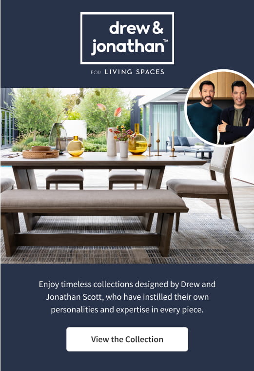 drew & jonathan for Living Spaces. Enjoy timeless collections designed by Drew and Jonathan Scott, who have instilled their own personalities and expertise in every piece. View the collection