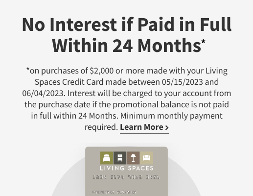 No Interest if Paid in Full Within 24 Months on purchases of $2,000 or more made with your Living Spaces Credit Card made between 05/15/2023 and 06/04/2023. Interest will be charged to your account from the purchase dat if the promotional balance is not paid in full within 24 Months. Minimum monthly payment required. Learn more.