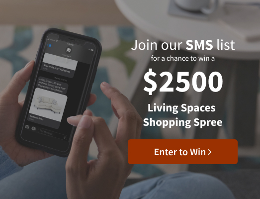Join our SMS list for a chance to win a $2500 Living Spaces Shopping Spree. Enter to win.
