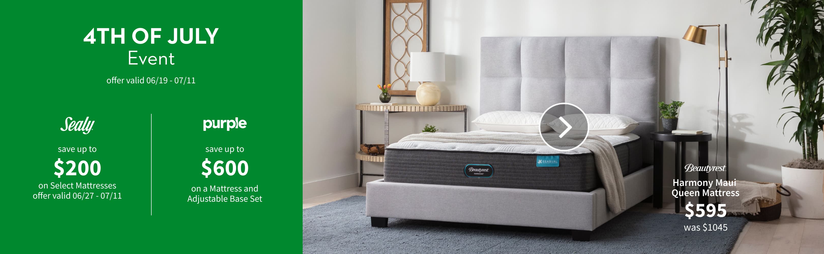 4TH OF JULY Event. offer valid 06/29 - 07/11. Sealy save up to $200 on Select Mattresses. offer valid 06/27 - 07/11. purple save up to $600 on a Mattress and Adjustable Base Set. Beautyrest Harmony Maui Queen Mattress. $595 was $1045.